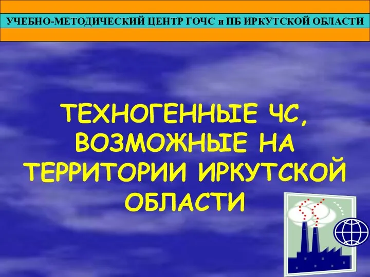 УЧЕБНО-МЕТОДИЧЕСКИЙ ЦЕНТР ГОЧС и ПБ ИРКУТСКОЙ ОБЛАСТИ ТЕХНОГЕННЫЕ ЧС, ВОЗМОЖНЫЕ НА ТЕРРИТОРИИ ИРКУТСКОЙ ОБЛАСТИ