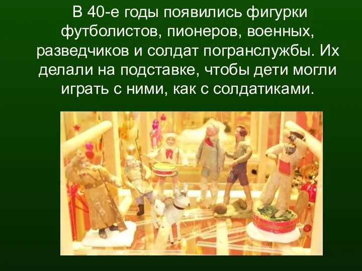 В 40-е годы появились фигурки футболистов, пионеров, военных, разведчиков и солдат