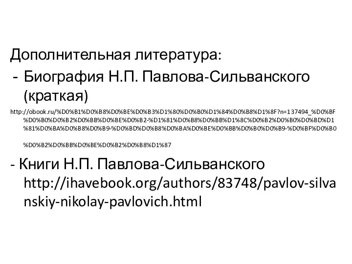 Дополнительная литература: Биография Н.П. Павлова-Сильванского (краткая) http://obook.ru/%D0%B1%D0%B8%D0%BE%D0%B3%D1%80%D0%B0%D1%84%D0%B8%D1%8F?n=137494_%D0%BF%D0%B0%D0%B2%D0%BB%D0%BE%D0%B2-%D1%81%D0%B8%D0%BB%D1%8C%D0%B2%D0%B0%D0%BD%D1%81%D0%BA%D0%B8%D0%B9-%D0%BD%D0%B8%D0%BA%D0%BE%D0%BB%D0%B0%D0%B9-%D0%BF%D0%B0%D0%B2%D0%BB%D0%BE%D0%B2%D0%B8%D1%87 - Книги Н.П. Павлова-Сильванского http://ihavebook.org/authors/83748/pavlov-silvanskiy-nikolay-pavlovich.html