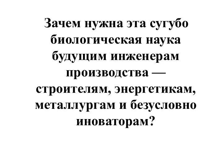 Зачем нужна эта сугубо биологическая наука будущим инженерам производства — строителям, энергетикам, металлургам и безусловно иноваторам?