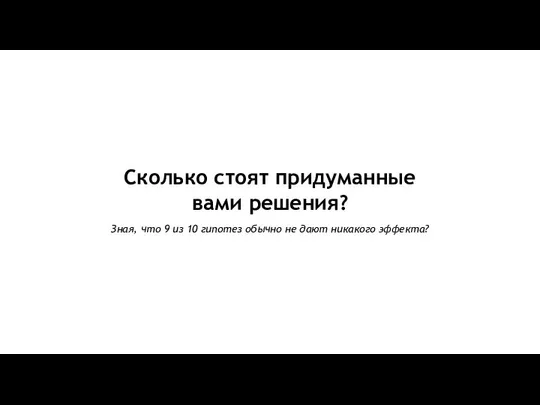 Сколько стоят придуманные вами решения? Зная, что 9 из 10 гипотез обычно не дают никакого эффекта?