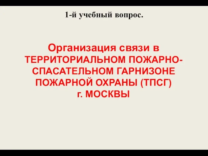 1-й учебный вопрос. Организация связи в ТЕРРИТОРИАЛЬНОМ ПОЖАРНО-СПАСАТЕЛЬНОМ ГАРНИЗОНЕ ПОЖАРНОЙ ОХРАНЫ (ТПСГ) г. МОСКВЫ