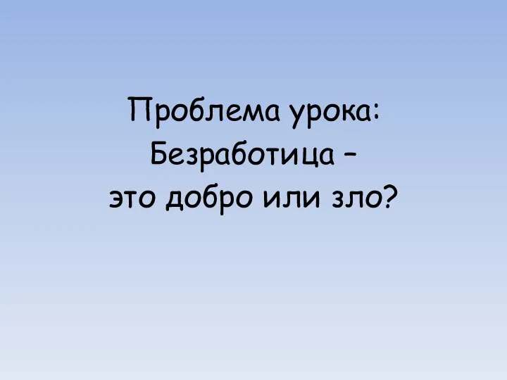 Проблема урока: Безработица – это добро или зло?