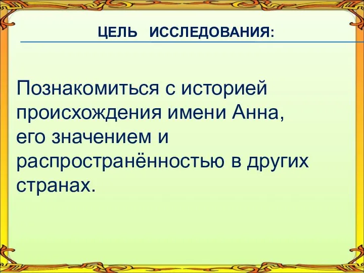 ЦЕЛЬ ИССЛЕДОВАНИЯ: Познакомиться с историей происхождения имени Анна, его значением и распространённостью в других странах.