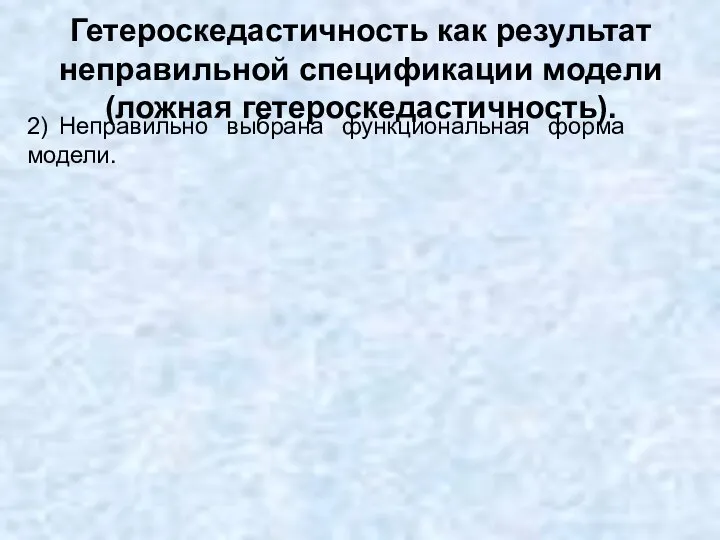 Гетероскедастичность как результат неправильной спецификации модели (ложная гетероскедастичность). 2) Неправильно выбрана функциональная форма модели.