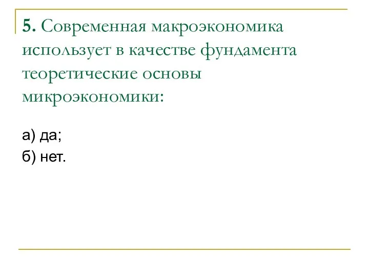 5. Современная макроэкономика использует в качестве фундамента теоретические основы микроэкономики: а) да; б) нет.