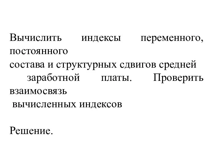 Вычислить индексы переменного, постоянного состава и структурных сдвигов средней заработной платы. Проверить взаимосвязь вычисленных индексов Решение.