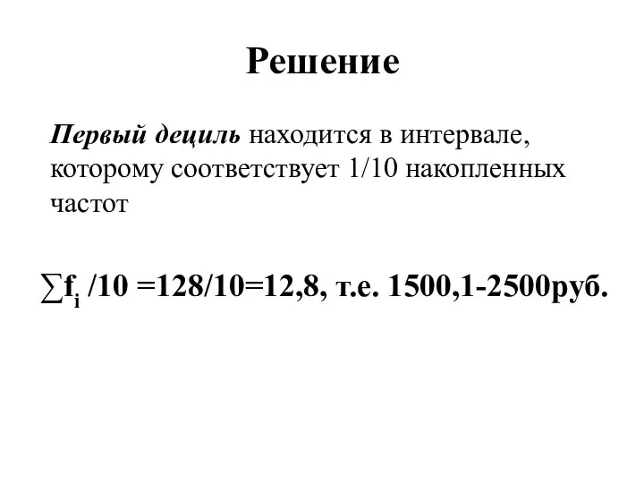 Решение Первый дециль находится в интервале, которому соответствует 1/10 накопленных частот ∑fi /10 =128/10=12,8, т.е. 1500,1-2500руб.