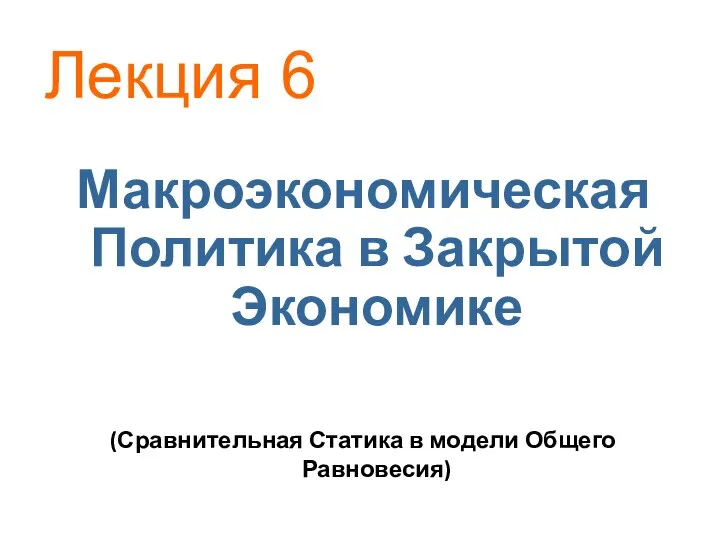 (Сравнительная Статика в модели Общего Равновесия) Макроэкономическая Политика в Закрытой Экономике Лекция 6