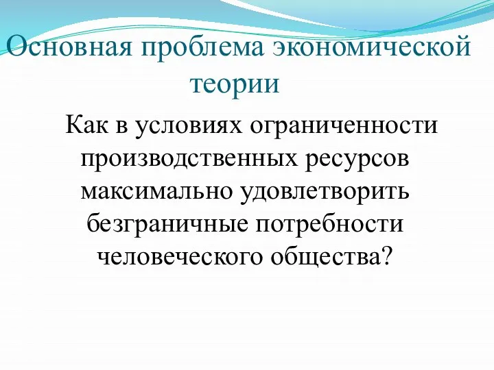 Основная проблема экономической теории Как в условиях ограниченности производственных ресурсов максимально удовлетворить безграничные потребности человеческого общества?