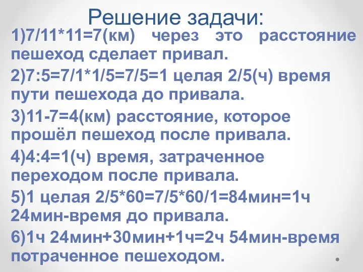 Решение задачи: 1)7/11*11=7(км) через это расстояние пешеход сделает привал. 2)7:5=7/1*1/5=7/5=1 целая