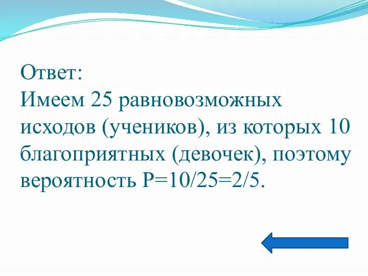 Ответ: Имеем 25 равновозможных исходов (учеников), из которых 10 благоприятных (девочек), поэтому вероятность Р=10/25=2/5.