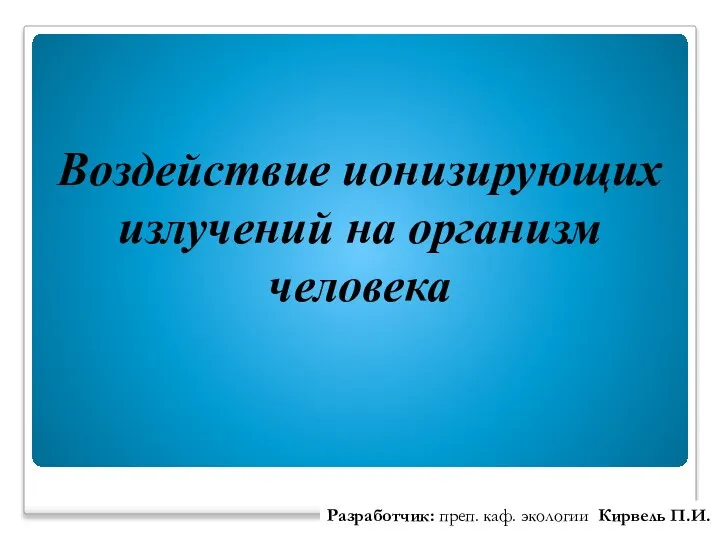 Воздействие ионизирующих излучений на организм человека Разработчик: преп. каф. экологии Кирвель П.И.