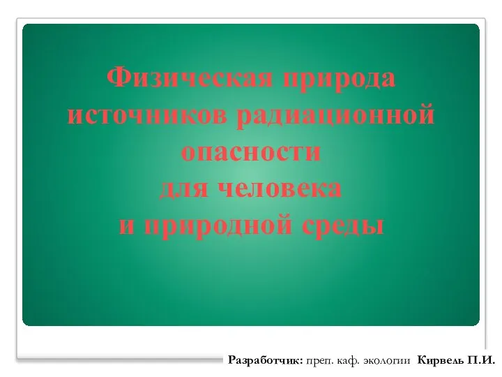 Физическая природа источников радиационной опасности для человека и природной среды Разработчик: преп. каф. экологии Кирвель П.И.