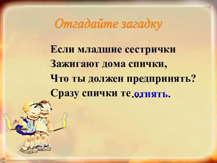 Если младшие сестрички Зажигают дома спички, Что ты должен предпринять? Сразу