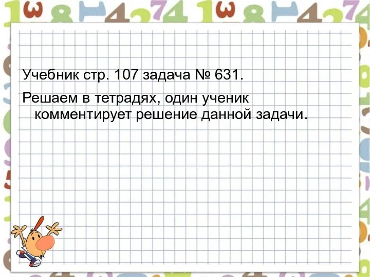 Учебник стр. 107 задача № 631. Решаем в тетрадях, один ученик комментирует решение данной задачи.