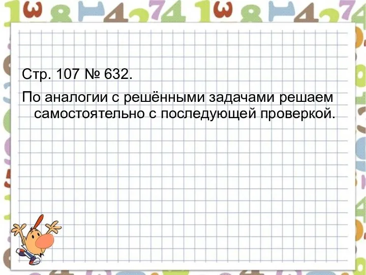 Стр. 107 № 632. По аналогии с решёнными задачами решаем самостоятельно с последующей проверкой.