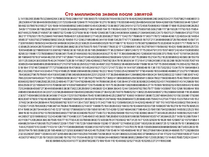 Сто миллионов знаков после запятой 3,1415926535897932384626433832795028841971693993751058209749445923078164062862089986280348253421170679821480865132823066470938446095505822317253594081284811745028410270193852110555964462294895493038196442881097566593344612847564823378678316527120190914564856692346034861045432648213393607260249141273724587006606315588174881520920962829254091715364367892590360011330530548820466521384146951941511609433057270365759591953092186117381932611793105118548074462379962749567351885752724891227938183011949129833673362440656643086021394946395224731907021798609437027705392171762931767523846748184676694051320005681271452635608277857713427577896091736371787214684409012249534301465495853710507922796892589235420199561121290219608640344181598136297747713099605187072113499999983729780499510597317328160963185950244594553469083026425223082533446850352619311881710100031378387528865875332083814206171776691473035982534904287554687311595628638823537875937519577818577805321712268066130019278766111959092164201989380952572010654858632788659361533818279682303019520353018529689957736225994138912497217752834791315155748572424541506959508295331168617278558890750983817546374649393192550604009277016711390098488240128583616035637076601047101819429555961989467678374494482553797747268471040475346462080466842590694912933136770289891521047521620569660240580381501935112533824300355876402474964732639141992726042699227967823547816360093417216412199245863150302861829745557067498385054945885869269956909272107975093029553211653449872027559602364806654991198818347977535663698074265425278625518184175746728909777727938000816470600161452491921732172147723501414419735685481613611573525521334757418494684385233239073941433345477624168625189835694855620992192221842725502542568876717904946016534668049886272327917860857843838279679766814541009538837863609506800642251252051173929848960841284886269456042419652850222106611863067442786220391949450471237137869609563643719172874677646575739624138908658326459958133904780275900994657640789512694683983525957098258226205224894077267194782684826014769909026401363944374553050682034962524517493996514314298091906592509372216964615157098583874105978859597729754989301617539284681382686838689427741559918559252459539594310499725246808459872736446958486538367362226260991246080512438843904512441365497627807977156914359977001296160894416948685558484063534220722258284886481584560285060168427394522674676788952521385225499546667278239864565961163548862305774564980355936345681743241125150760694794510965960940252288797108931456691368672287489405601015033086179286809208747609178249385890097149096759852613655497818931297848216829989487226588048575640142704775551323796414515237462343645428584447952658678210511413547357395231134271661021359695362314429524849371871101457654035902799344037420073105785390621983874478084784896833214457138687519435064302184531910484810053706146806749192781911979399520614196634287544406437451237181921799983910159195618146751426912397489409071864942319615679452080951465502252316038819301420937621378559566389377870830390697920773467221825625996615014215030680384477345492026054146659252014974428507325186660021324340881907104863317346496514539057962685610055081066587969981635747363840525714591028970641401109712062804390397595156771577004203378699360072305587631763594218731251471205329281918261861258673215791984148488291644706095752706957220917567116722910981690915280173506712748583222871835209353965725121083579151369882091444210067510334671103141267111369908658516398315019701651511685171437657618351556508849099898599823873455283316355076479185358932261854896321329330898570642046752590709154814165498594616371802709819943099244889575712828905923233260972997120844335732654893823911932597463667305836041428138830320382490375898524374417029132765618093773444030707469211201913020330380197621101100449293215160842444859637669838952286847831235526582131449576857262433441893039686426243410773226978028073189154411010446823252716201052652272111660396