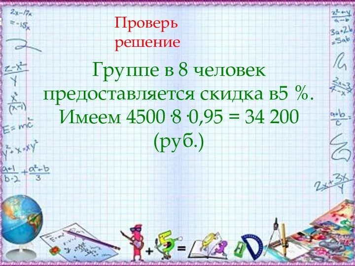 Проверь решение Группе в 8 человек предоставляется скидка в5 %. Имеем 4500·8·0,95 = 34 200 (руб.)