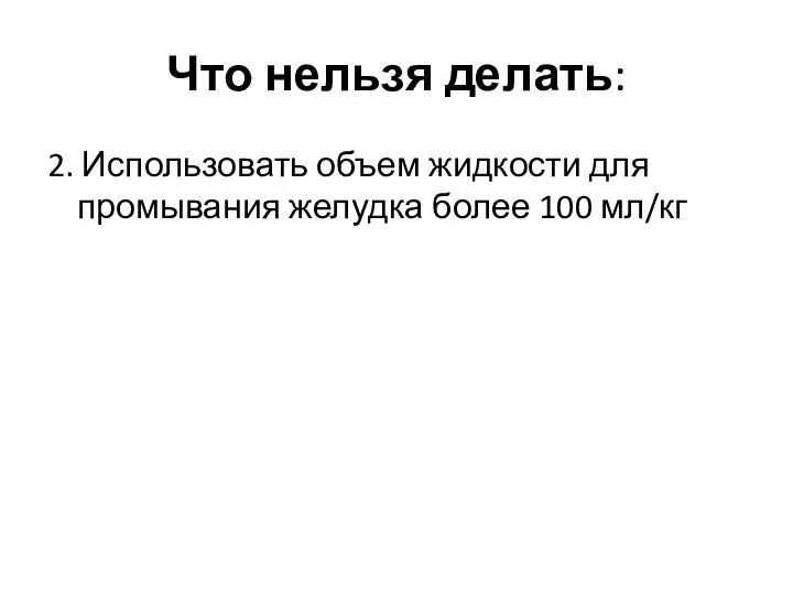 Что нельзя делать: 2. Использовать объем жидкости для промывания желудка более 100 мл/кг