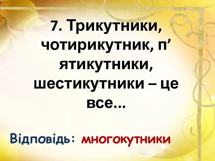 7. Трикутники, чотирикутник, п’ятикутники, шестикутники – це все... Відповідь: многокутники