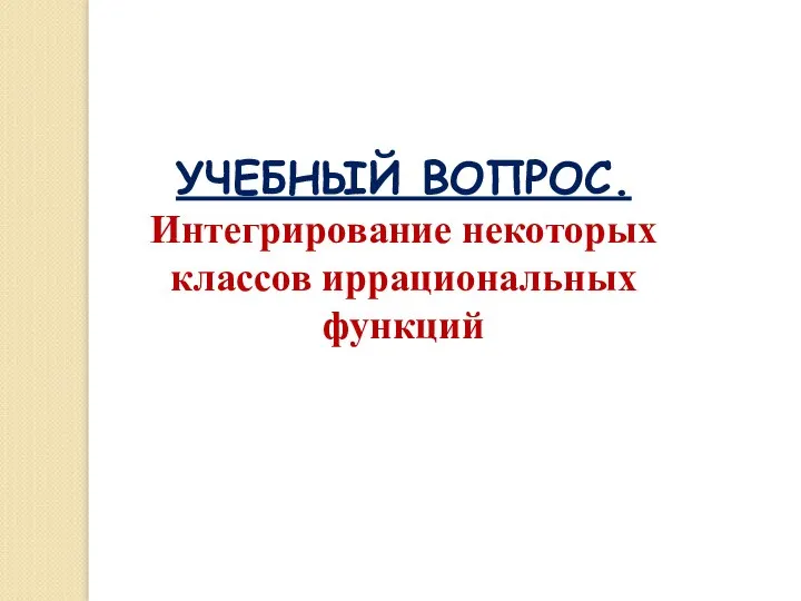 УЧЕБНЫЙ ВОПРОС. Интегрирование некоторых классов иррациональных функций