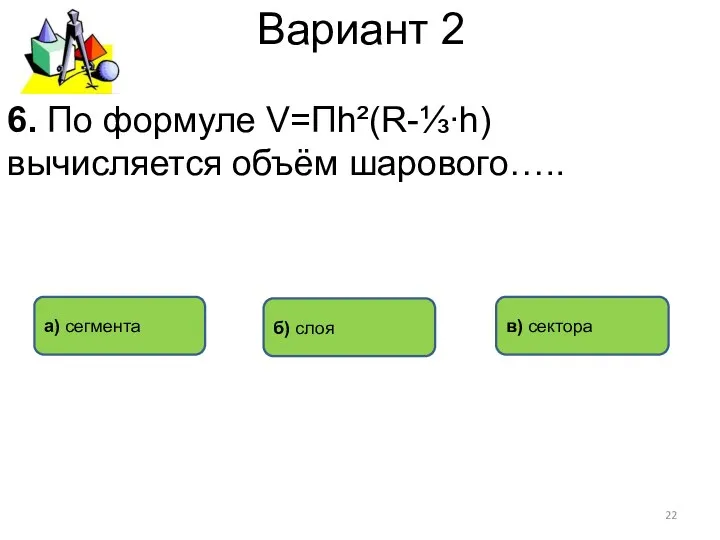 Вариант 2 а) сегмента в) сектора б) слоя 6. По формуле V=Пh²(R-⅓∙h) вычисляется объём шарового…..