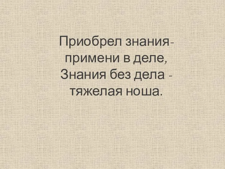 Приобрел знания- примени в деле, Знания без дела -тяжелая ноша.