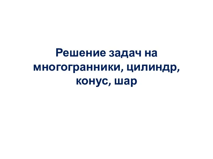 Решение задач на многогранники, цилиндр, конус, шар