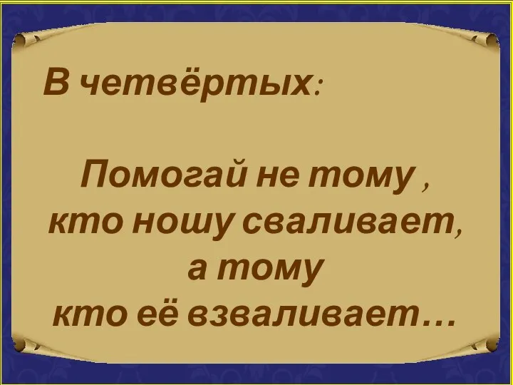 В четвёртых: Помогай не тому , кто ношу сваливает, а тому кто её взваливает…