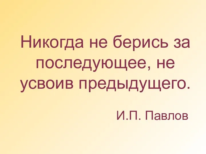 Никогда не берись за последующее, не усвоив предыдущего. И.П. Павлов