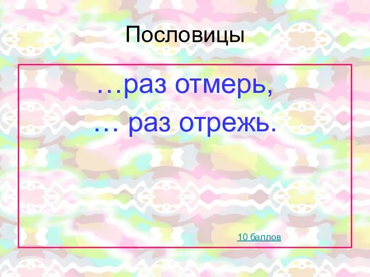 Пословицы …раз отмерь, … раз отрежь. 10 баллов