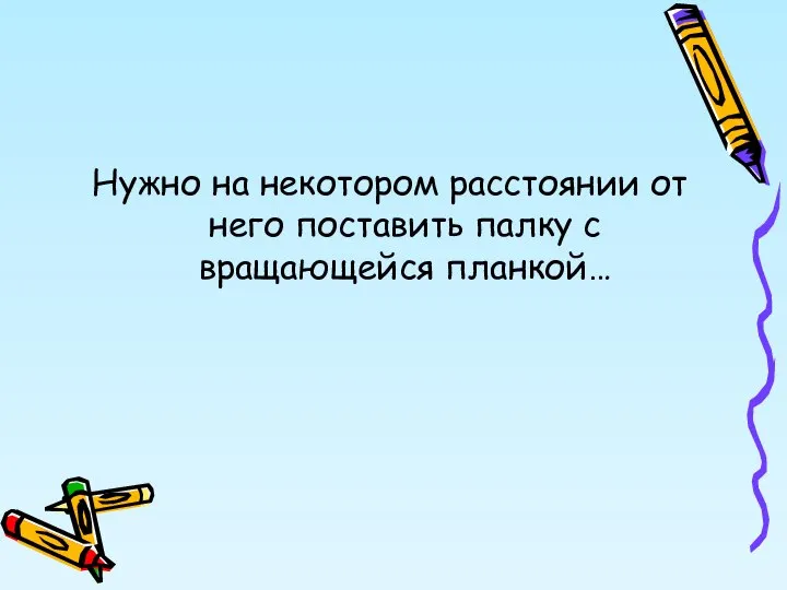 Нужно на некотором расстоянии от него поставить палку с вращающейся планкой…