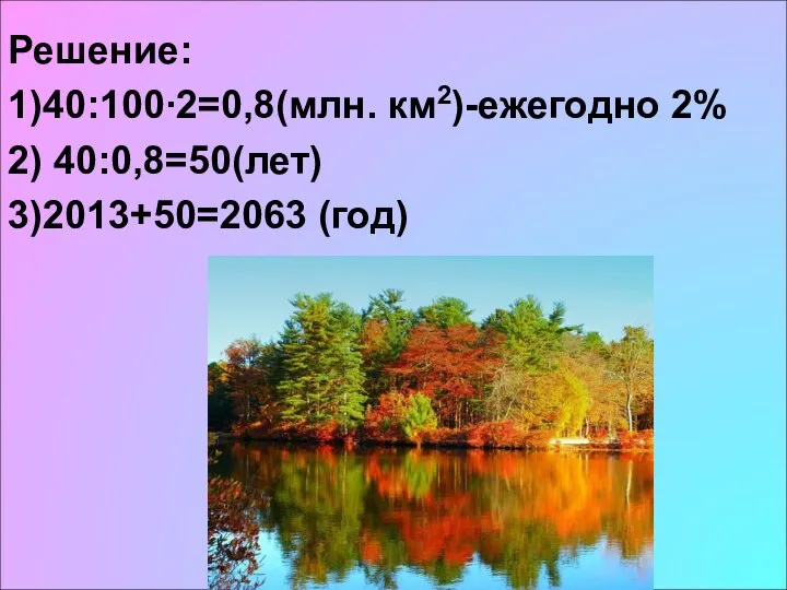 Решение: 1)40:100∙2=0,8(млн. км2)-ежегодно 2% 2) 40:0,8=50(лет) 3)2013+50=2063 (год)