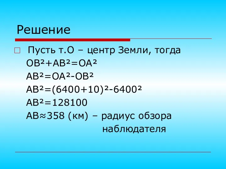 Решение Пусть т.О – центр Земли, тогда ОВ²+АВ²=ОА² АВ²=ОА²-ОВ² АВ²=(6400+10)²-6400² АВ²=128100