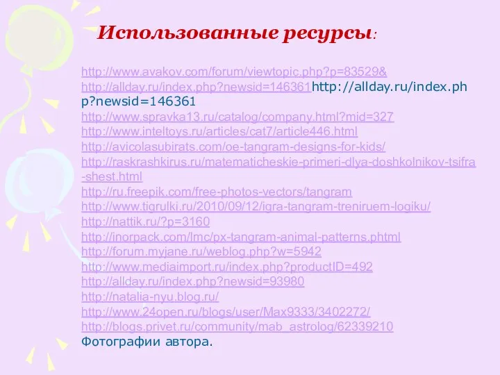 Использованные ресурсы: http://www.avakov.com/forum/viewtopic.php?p=83529& http://allday.ru/index.php?newsid=146361http://allday.ru/index.php?newsid=146361 http://www.spravka13.ru/catalog/company.html?mid=327 http://www.inteltoys.ru/articles/cat7/article446.html http://avicolasubirats.com/oe-tangram-designs-for-kids/ http://raskrashkirus.ru/matematicheskie-primeri-dlya-doshkolnikov-tsifra-shest.html http://ru.freepik.com/free-photos-vectors/tangram http://www.tigrulki.ru/2010/09/12/igra-tangram-treniruem-logiku/ http://nattik.ru/?p=3160