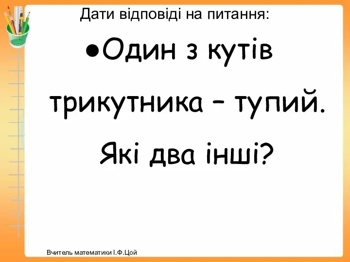 Дати відповіді на питання: Один з кутів трикутника – тупий. Які два інші? Вчитель математики І.Ф.Цой