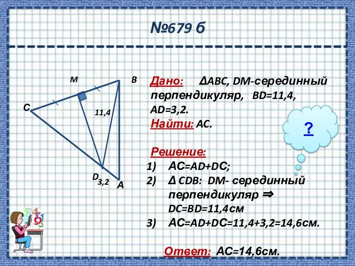 №679 б Дано: ΔABC, DM-серединный перпендикуляр, BD=11,4, AD=3,2. Найти: AC. Решение: