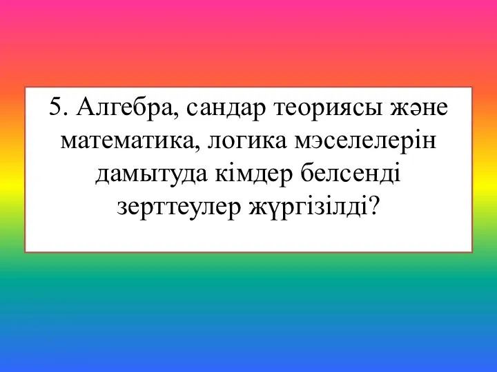 5. Алгебра, сандар теориясы және математика, логика мэселелерін дамытуда кімдер белсенді зерттеулер жүргізілді?