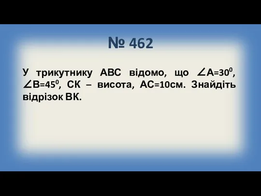 № 462 У трикутнику АВС відомо, що ∠А=300, ∠В=450, СК – висота, АС=10см. Знайдіть відрізок ВК.