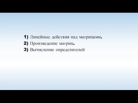 1) Линейные действия над матрицами. 2) Произведение матриц. 3) Вычисление определителей