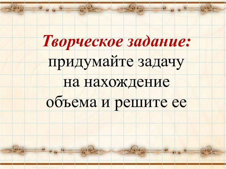 Творческое задание: придумайте задачу на нахождение объема и решите ее