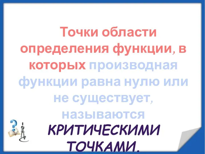 Точки области определения функции, в которых производная функции равна нулю или не существует, называются КРИТИЧЕСКИМИ ТОЧКАМИ.