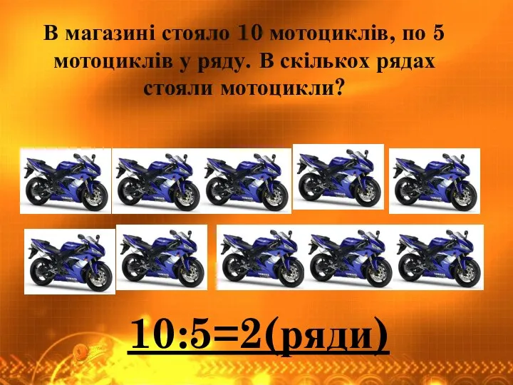 В магазині стояло 10 мотоциклів, по 5 мотоциклів у ряду. В скількох рядах стояли мотоцикли? 10:5=2(ряди)