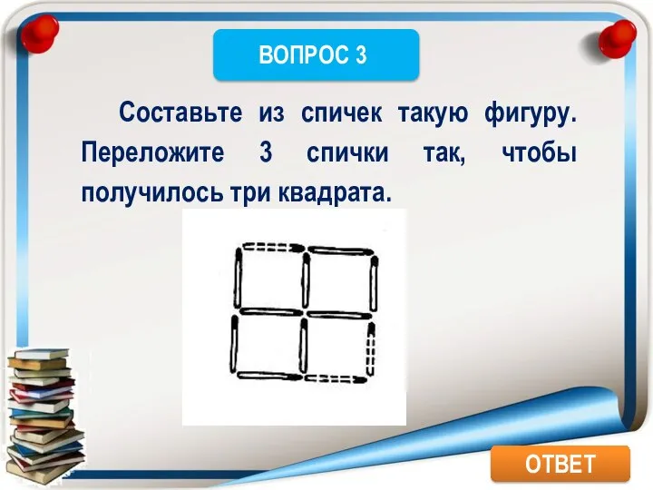 ОТВЕТ Составьте из спичек такую фигуру. Переложите 3 спички так, чтобы получилось три квадрата.