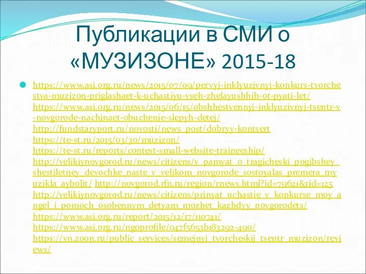 Публикации в СМИ о «МУЗИЗОНЕ» 2015-18 https://www.asi.org.ru/news/2015/07/09/pervyj-inklyuzivnyj-konkurs-tvorchestva-muzizon-priglashaet-k-uchastiyu-vseh-zhelayushhih-ot-pyati-let/ https://www.asi.org.ru/news/2015/06/15/obshhestvennyj-inklyuzivnyj-tsentr-v-novgorode-nachinaet-obuchenie-slepyh-detej/ http://fundstaryport.ru/novosti/news_post/dobryy-kontsert https://te-st.ru/2015/03/30/muzizon/ https://te-st.ru/reports/contest-small-website-traineeship/