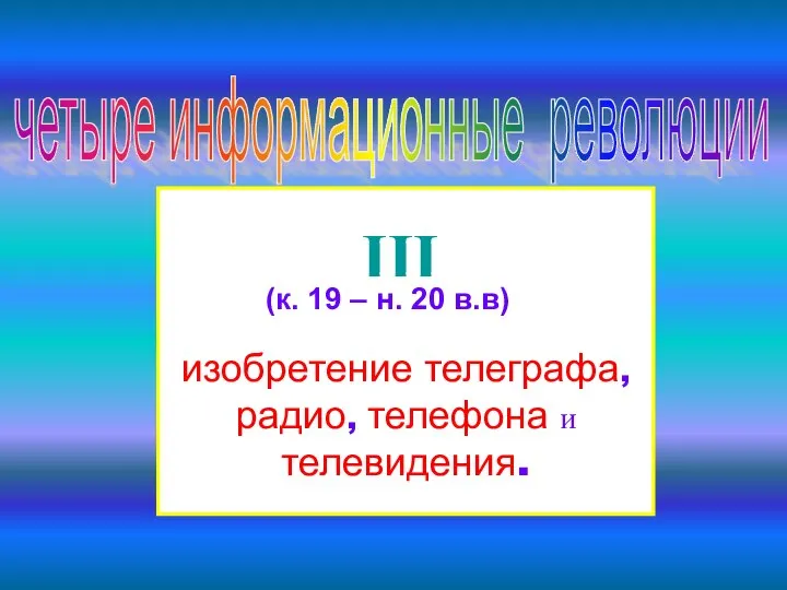 четыре информационные революции III изобретение телеграфа, радио, телефона и телевидения. (к. 19 – н. 20 в.в)