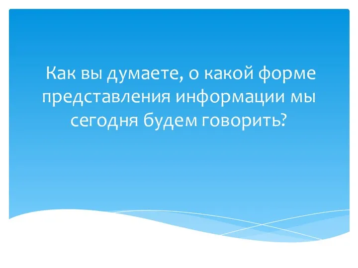 Как вы думаете, о какой форме представления информации мы сегодня будем говорить?