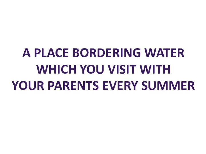 A PLACE BORDERING WATER WHICH YOU VISIT WITH YOUR PARENTS EVERY SUMMER