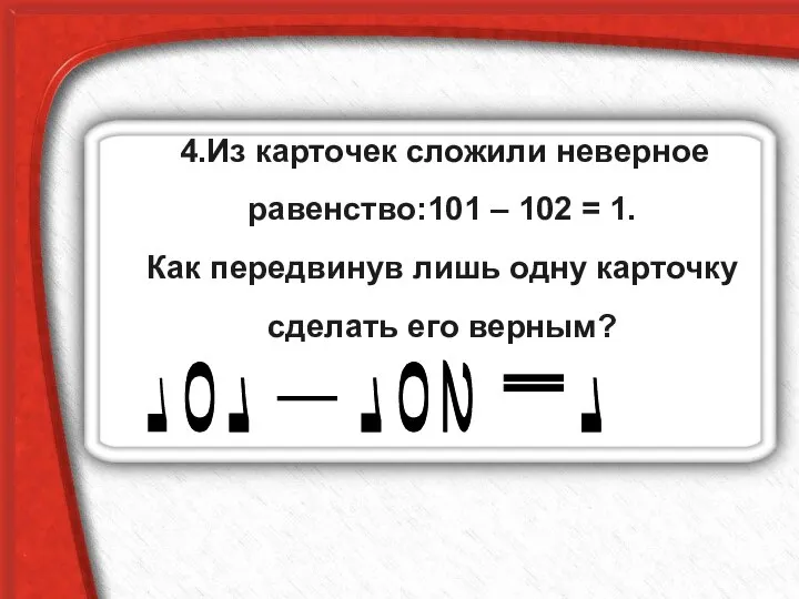 4.Из карточек сложили неверное равенство:101 – 102 = 1. Как передвинув